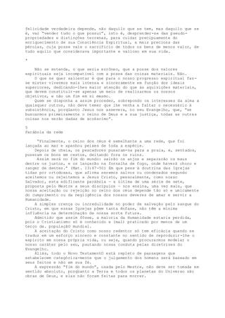 felicidade verdadeira depende, não daquilo que se tem, mas daquilo que se
é, vai “vender tudo o que possui”, isto é, desprender-se das pseudo-
propriedades e distinções terrenas, para cuidar precipuamente do
enriquecimento de sua Consciência Espiritual, a mais preciosa das
pérolas, cuja posse vale o sacrifício de todos os bens de menos valor, de
tudo aquilo que considerava importante e valioso em sua vida.
*
Não se entenda, o que seria errôneo, que a posse dos valores
espirituais seja incompatível com a posse das coisas materiais. Não.
O que se quer salientar é que para o nosso progresso espiritual faz-
se mister vivermos mais intensa e sinceramente em função dos ideais
superiores, dedicando-lhes maior atenção do que às aquisições materiais,
que devem constituir-se apenas um meio de realizarmos os nossos
objetivos, e não um fim em si mesmo.
Quem se disponha a assim proceder, sobrepondo os interesses da alma a
quaisquer outros, não deve temer que lhe venha a faltar o necessário à
subsistência, porqüanto Jesus nos assevera, no seu Evangelho, que, “se
buscarmos primeiramente o reino de Deus e a sua justiça, todas as outras
coisas nos serão dadas de acréscimo”.
5
Parábola da rede
“Finalmente, o reino dos céus é semelhante a uma rede, que foi
lançada ao mar e apanhou peixes de toda a espécie.
Depois de cheia, os pescadores puxaram-na para a praia, e, sentados,
puseram os bons em cestos, deitando fora os ruins.
Assim será no fim do mundo: sairão os anjos e separarão os maus
dentre os justos, e os lançarão na fornalha de fogo, onde haverá choro e
ranger de dentes.” (Mat. 13:47-50) Em que pese à doutrina das Igrejas
tidas por ortodoxas, que afirma seremos salvos ou condenados segundo
aceitemos ou rejeitemos a Jesus Cristo, pessoalmente, como nosso
Salvador, esta edificante parábola — a última de uma série de sete,
proposta pelo Mestre a seus discípulos — nos ensina, uma vez mais, que
nossa aceitação ou rejeição no reino dos céus depende tão só e umicamente
do cumprimento ou da negligência dos nossos deveres de amar e servir a
Humanidade.
A simples crença ou incredulidade no poder de salvação pelo sangue do
Cristo, em que essas Igrejas põem tanta ênfase, não têm a mínima
influência na determinação de nossa sorte futura.
Admitido que assim fôsse, a maioria da Humanidade estaria perdida,
pois o Cristianismo só é conhecido e (mal) praticado por menos de um
terço da. populaçãO mundial.
A aceitação do Cristo como nosso redentor só tem eficácia quando se
traduz em um esforço sincero e constante no sentido de reproduzir-lhe o
espírito em nossa própria vida, ou seja, quando procurarmos modelar o
nosso caráter pelo seu, pautando nossa conduta pelas diretrizes do
Evangelho.
Aliás, todo o Novo TestamentO está repleto de passagens que
estabelecem categórica-mente que o julgamento dos homens será baseado em
seus feitos e não em sua fé.
A expressão “fim do mundo”, usada pelo Mestre, não deve ser tomada em
sentido absoluto, porqüanto a Terra e todos os planetas do Universo são
obras de Deus, e elas não foram feitas para morrer.
 