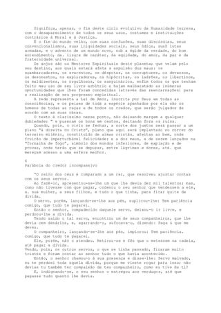 Significa, apenas, o fim deste ciclo evolutivo da Humanidade terrena,
com o desaparecimento de todos os seus usos, costumes e instituições
contrários à Moral e à Justiça.
É o fim do mundo velho, com suas confusões, suas discórdias, seus
convencionalismos, suas iniquidades sociais, seus ódios, suaS lutas
armadas, e o advento de um mundo novo, sob a égide da verdade, do bom
entendimento, da. lisura de caráter, da equidade, do amor, da paz e da
fraternidade universal.
Os anjos são os Mentores Espirituais deste planeta; que velam pelo
seu destino, aos quais estará afeta a expulsão dos maus: os
açambarcadores, os avarentos, os déspotas, os corruptores, os devassos,
os desonestos, os exploradores, os hipócritas, os ladrões, os libertinos,
os maldizentes, os orguLhosos, os sanguinários, enfim todos os que tenham
feito mau uso de seu livre arbítrio e hajam malbaratado as inúmeras
oportunidades que lhes foram concedidas (através das reencarnações) para
a realização de seu progresso espiritual.
A rede representa a Lei de Amor, inscrita por Deus em todas as
consciências, e os peixes de toda a espécie apanhados por ela são os
homens de todas as raças e de todos os credos, que serão julgados de
acordo com as suas obras.
O texto é claríssimo nesse ponto, não deixando margem a qualquer
dubiedade: “ e puseram os bons em cestos, deitando fora os ruins.
Quando, pois, o ciclo se fechar, a sorte dos justos será passar a um
plano “à direita do Cristo”, plano que aqui será implantado no correr do
terceiro milênio, constituído de almas cristãs, afeitas ao bem, onde
fruirão de imperturbável felicidade; e a dos maus, a de serem lançados na
“fornalha de fogo”, símbolo dos mundos inferiores, de expiação e de
provas, onde terão que se depurar, entre lágrimas e dores, até. que
mereçam acesso a uma esfera melhor.
6
Parábola do credor incompassivo
“O reino dos céus é comparado a um rei, que resolveu ajustar contas
com os seus servos.
Ao fazê-lo, apresentou-se-lhe um que lhe devia dez mil talentos; mas,
como não tivesse com que pagar, ordenou o seu senhor que vendessem a ele,
a. sua mulher, a seus filhos, e tudo o que tinha, para ficar quite da
dívida.
O servo, porém, lançando-se-lhe aos pés, suplicou-lhe: Tem paciência
comigo, que tudo te pagarei.
Então o senhor, compadecido daquele servo, deixou-o ir livre, e
perdoou-lhe a dívida.
Tendo saído o tal servo, encontrou um de seus companheiros, que lhe
devia cem denários, e, agarrando-o, sufocava-o, dizendo: Paga & que me
deves.
O companheiro, lançando-se-lhe aos pés, implorou: Tem paciência.
comigo, que tudo te pagarei.
Ele, porém, não o atendeu. Retirou-se e fêz que o metessem na cadeia,
até pagar a divida.
Vendo, pois, os outros servos, o que se tinha passado, ficaram muito
tristes e foram contar ao senhor tudo o que havia acontecido.
Então, o senhor chamou-o à sua presença e disse-lhe: Servo malvado,
eu te perdoei toda aquela dívida, porque me vieste rogar para isso; não
devias tu também ter compaixão de teu companheiro, como eu tive de ti?
E, indignando-se, o seu senhor o entregou aos verdugos, até que
pagasse tudo quanto lhe devia.
 