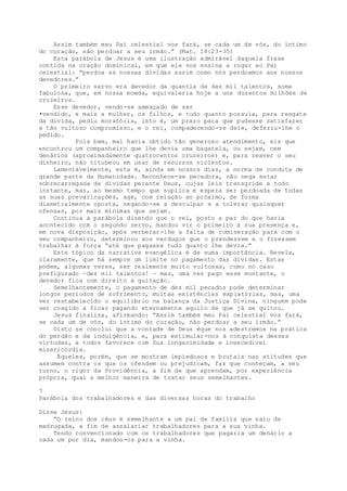 Assim também meu Pai celestial vos fará, se cada um de vós, do íntimo
do coração, não perdoar a seu irmão.” (Mat. 18:23-35)
Esta parábola de Jesus é uma ilustração admirável daquela frase
contida na oração dominical, em que ele nos ensina a rogar ao Pai
celestial: “perdoa as nossas dívidas assim como nós perdoamos aos nossos
devedores.”
O primeiro servo era devedor da quantia de dez mil talentos, soma
fabulosa, que, em nossa moeda, equivaleria hoje a uns duzentos milhões de
cruzeiros.
Esse devedor, vendo-se ameaçado de ser
•vendido, e mais a mulher, os filhos, e tudo quanto possuía, para resgate
da divida, pediu moratória, isto é, um prazo para que pudesse satisfazer
a tão vultoso compromisso, e o rei, compadecendo-se dele, deferiu-lhe o
pedido.
Pois bem, mal havia obtido tão generoso atendimento, eis que
encontrou um companheiro que lhe devia uma bagatela, ou sejam, cem
denários (aproximadamente quatrocentos cruzeiros) e, para reaver o seu
dinheiro, não titubeou em usar de recursos violentos.
Lamentàvelmente, esta é, ainda em nossos dias, a norma de conduta de
grande parte da Humanidade. Reconhece-se pecadora, não nega estar
sobrecarregada de dividas perante Deus, cujas leis transgride a todo
instante, mas, ao mesmo tempo que suplica e espera ser perdoada de todas
as suas prevaricações, age, com relação ao próximo, de forma
diametralmente oposta, negando-se a desculpar e a tolerar quaisquer
ofensas, por mais mínimas que sejam.
Continua a parábola dizendo que o rei, posto a par do que havia
acontecido com o segundo servo, mandou vir o primeiro à sua presença e,
em nova disposição, após verberar-lhe a falta de comiseração para com o
seu companheiro, determinou aos verdugos que o prendessem e o fizessem
trabalhar à força “até que pagasse tudo quanto lhe devia.”
Este tópico da narrativa evangélica é de suma importância. Revela,
claramente, que há sempre um limite no pagamento das dividas. Estas
podem, algumas vezes, ser realmente muito vultosas, como no caso
prefigurado —dez mil talentos! — mas, uma vez pago esse montante, o
devedor fica com direito à quitação.
Semelhantemente, o pagamento de dez mil pecados pode determinar
longos períodos de sofrimento, muitas existências expiatórias, mas, uma
vez restabelecido o equilíbrio na balança da Justiça Divina, ninguém pode
ser coagido a ficar pagando eternamente aquilo de que já se quitou.
Jesus finaliza, afirmando: “Assim também meu Pai celestial vos fará,
se cada um de vós, do íntimo do coração, não perdoar a seu irmão.”
Disto se conclui que a vontade de Deus éque nos adestremos na prática
do perdão e da indulgência, e, para estimular-nos à conquista dessas
virtudes, a todos favorece com Sua longanimidade e inexcedível
misericórdia.
Àqueles, porém, que se mostram impiedosos e brutais nas atitudes que
assumem contra os que os ofendem ou prejudicam, faz que conheçam, a seu
turno, o rigor da Providência, a fim de que aprendam, por experiência
própria, qual a melhor maneira de tratar seus semelhantes.
7
Parábola dos trabalhadores e das diversas horas do trabalho
Disse Jesus:
“O reino dos céus é semelhante a um pai de família que saiu de
madrugada, a fim de assalariar trabalhadores para a sua vinha.
Tendo convencionado com os trabalhadores que pagaria um denário a
cada um por dia, mandou-os para a vinha.
 