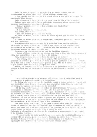 Saiu de novo à terceira hora do dia e, vendo outros que se
conservavam na praça sem fazer coisa alguma, disse-lhes.
— Ide também vós outros para a minha vinha e vos pagarei o que for
razoável. Eles foram.
Saiu novamente à hora sexta e à hora nona do dia e fêz o mesmo.
Saindo mais uma vez à hora undécima, encontrou ainda outros que
estavam desocupados, aos quais disse:
— Porque permaneceis aí o dia inteiro sem trabalhar?
Disseram eles:
— É que ninguém nos assalariou.
Ele então lhes disse:
— Ide vós também para a minha vinha.
Ao cair da tàrde, disse o dono da vinha àquele que cuidava dos seus
negócios:
— Chama os trabalhadores e paga-lhes, começando pelos últimos e indo
até aos primeiros.
Aproximando-se então os que só à undécima hora haviam chegado,
receberam um denário cada um. Vindo a seu turno os que tinham sido
encontrados em primeiro lugar, julgaram que iam receber mais, porém
receberam apenas um denário cada um.
Recebendo-o, queixaram-se ao pai de família, dizendo:
— Estes últimos trabalharam apenas uma hora e lhes dás tanto quanto a
nós, que suportámos o peso do dia e do calor.
Mas, respondendo, disse o dono da vinha a um deles:
— Meu amigo, não te causo dano algum. Não convencionaste comigo
receber um denário pelo teu dia? Toma o que te pertence e vai-te; apraz-
me a mim dar a este último tanto quanto a ti. Não me é então licito fazer
o que quero? Tens mau olho, porque sou bom?
Assim, os últimos serão os primeiros e os primeiros serão os últimos,
porque muitos são os chamados e poucos os escolhidos.” (Mateus, 20:1 a
16)
*
À primeira vista, pode parecer que Jesus, nesta parábola, esteja
consagrando a arbitrariedade e a injustiça.
De fato, não seria falta de equidade pagar o mesmo salário, tanto aos
que trabalham doze horas, como aos que trabalham dois terços, a metade,
um terço, ou apenas um duodécimo da jornada?
Sê-lo-ia, efetivamente, se todos os trabalhadores tivessem a mesma
capacidade e eficiência. Tal, porém, não é o que se verifica. Há
operários diligentes, de boa vontade, que, devotando-se de corpo e alma
às tarefas que lhes são confiadas, produzem mais e melhor, em menos tempo
que o comum, assim como há os mercenários, os que não têm amor ao
trabalho, os que se mexem somente quando são vigiados, os que estão de
olhos pregados no relógio, pressurosos de que passe o dia, cuja produção,
evidentemente, é muito menor que a dos primeiros.
Uma vez, pois, que o mérito de cada obreiro seja aferido, não pelas
horas de serviço, mas pela produção, que interessa ao dono do negócio
saber se, para dar o mesmo rendimento, um precisa de doze horas, outro de
nove, outro de seis, outro de três e outro de uma?
Malgrado a diversidade das horas de trabalho, a remuneração igual, aqui,
é de inteira justiça.
Transportando-se esta parábola para o campo da espiritualidade, o
ensino não se perde; pelo contrário, destaca-se ainda mais. O pai de
família é Deus; a vinha somos nós, a Humanidade; e o trabalho, a
aquisição das virtudes que devem enobrecer nossas almas.
 