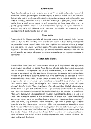 EL SEMBRADOR 
Aquel día salió Jesús de la casa y se sentó junto al mar. Y se le juntó mucha gente; y entrando Él 
en la barca, se sentó, y toda la gente estaba en la playa. Y les habló muchas cosas por parábolas, 
diciendo: «He aquí, el sembrador salió a sembrar. Y mientras sembraba, parte de la semilla cayó 
junto al camino; y vinieron las aves y la comieron. Parte cayó en pedregales, donde no había 
mucha tierra; y brotó pronto, porque no tenía profundidad de tierra; pero salido el sol, se 
quemó; y porque no tenía raíz, se secó. Y parte cayó entre espinos; y los espinos crecieron, y la 
ahogaron. Pero parte cayó en buena tierra, y dio fruto, cuál a ciento, cuál a sesenta, y cuál a 
treinta por uno. El que tiene oídos para oír, oiga. 
El buen pastor 
Entonces Jesús les dijo esta parábola: «Si alguno de vosotros pierde una oveja de las cien que 
tiene, ¿no deja las otras noventa y nueve en el desierto y se va en busca de la que se le perdió, 
hasta que la encuentra? Y cuando la encuentra se la carga muy feliz sobre los hombros, y al llegar 
a su casa reúne a los amigos y vecinos y les dice: “Alégrense conmigo, porque he encontrado la 
oveja que se me había perdido”. Yo les digo que de igual modo habrá más alegría en el cielo por 
un solo pecador que vuelve a Dios que por noventa y nueve justos que no tienen necesidad de 
convertirse» 
Parábola de los talentos. 
Porque el reino de los cielos será semejante a un hombre que al emprender un viaje largo, llamó 
a sus siervos y les entregó sus bienes. A uno dio cinco talentos, a otro dos, y a otro, uno. A cada 
uno dio conforme a su capacidad y se fue lejos. Inmediatamente, el que había recibido cinco 
talentos se fue, negoció con ellos y ganó otros cinco talentos. De la misma manera, el que había 
recibido dos ganó también otros dos. Pero el que había recibido uno fue y cavó en la tierra, y 
escondió el dinero de su señor. Después de mucho tiempo, vino el señor de aquellos siervos y 
arregló cuentas con ellos. Cuando se presentó el que había recibido cinco talentos, trajo otros 
cinco talentos y dijo: “Señor, me entregaste cinco talentos; he aquí he ganado otros cinco 
talentos.” Su señor le dijo: “Bien, siervo bueno y fiel. Sobre poco has sido fiel, sobre mucho te 
pondré. Entra en el gozo de tu señor.” Y cuando se presentó el que había recibido dos talentos, 
dijo: “Señor, me entregaste dos talentos; he aquí he ganado otros dos talentos.” Su señor le dijo: 
“Bien, siervo bueno y fiel. Sobre poco has sido fiel, sobre mucho te pondré. Entra en el gozo de tu 
señor.” Pero cuando se presentó el que había recibido un talento, dijo: “Señor, yo te conozco 
que eres un hombre duro, que cosechas donde no sembraste y recoges donde no esparciste. Y 
como tuve miedo, fui y escondí tu talento en la tierra. Aquí tienes lo que es tuyo.” Su señor 
respondió y le dijo: “¡Siervo malo y perezoso! ¿Sabías que cosecho donde no sembré y recojo 
donde no esparcí? Por lo tanto, debías haber entregado mi dinero a los banqueros, y al venir yo, 
habría recibido lo que es mío con los intereses. Por tanto, quitadle el talento y dadlo al que tiene 
diez talentos. Porque a todo el que tiene le será dado, y tendrá en abundancia; pero al que no 
tiene, aun lo que tiene le será quitado. Al siervo inútil echadlo en las tinieblas de afuera.” Allí 
habrá llanto y crujir de dientes. 
 