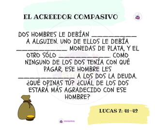 DOS HOMBRES LE DEBÍAN ________
A ALGUIEN. UNO DE ELLOS LE DEBÍA
_________ MONEDAS DE PLATA, Y EL
OTRO SÓLO _________. COMO
NINGUNO DE LOS DOS TENÍA CON QUÉ
PAGAR, ESE HOMBRE LES
__________ A LOS DOS LA DEUDA.
¿QUÉ OPINAS TÚ? ¿CUÁL DE LOS DOS
ESTARÁ MÁS AGRADECIDO CON ESE
HOMBRE?
EL ACREEDOR COMPASIVO
LUCAS 7: 41-42
 