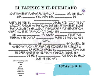 «DOS HOMBRES FUERON AL TEMPLO A ____. UNO DE ELLOS
ERA _____ Y EL OTRO ERA _______ DE
__________.
PUESTO DE PIE, EL ________ ORABA ASÍ: “DIOS, TE DOY
GRACIAS PORQUE NO SOY COMO LOS DEMÁS HOMBRES. ELLOS
SON LADRONES Y MALVADOS, Y ENGAÑAN A SUS ESPOSAS CON
OTRAS MUJERES. ¡TAMPOCO SOY COMO ESE __________
DE _________.! YO AYUNO _____ VECES POR
SEMANA Y TE DOY LA _______ PARTE DE TODO LO QUE
GANO.”
EL __________ DE _________, EN CAMBIO, SE
QUEDÓ UN POCO MÁS ATRÁS. NI SIQUIERA SE ATREVÍA A
________ LA MIRADA HACIA EL ______, SINO QUE
SE DABA GOLPES EN EL PECHO Y DECÍA: “¡DIOS, TEN
_______ DE MÍ, Y _________ POR TODO LO MALO
QUE HE HECHO!”»
Cobrador de Impuestos
Fariseo
Cielo
Orar
Décima
Levantar
Perdóname
Compasión
Dos
EL FARISEO Y EL PUBLICANO
LUCAS 18: 9-14
 