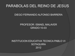 PARABOLAS DEL REINO DE JESUS

    DIEGO FERNANDO ALFONSO BARRERA


       PROFESOR: ISMAEL MALAVER
             GRADO:10-03




  INSTITUCION EDUCATIVA TECNICA PABLO VI
                SOTAQUIRA
                   2012
 