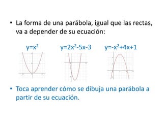 • La forma de una parábola, igual que las rectas,
va a depender de su ecuación:
y=x2 y=2x2-5x-3 y=-x2+4x+1
• Toca aprender cómo se dibuja una parábola a
partir de su ecuación.
 