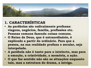 1. CARACTERÍSTICAS
• As parábolas são radicalmente profanas:
viagens, negócios, família, profissões etc.
Pessoas comuns fazendo coisas comuns.
• O Reino de Deus, que é extraordinário, é
explicado a partir do ordinário. Para que a
pessoa, na sua realidade profana e secular, seja
interpelada.
• A parábola não é tanto para o intelecto, mas para
a emoção, a criatividade, a memória, a ação.
• O que faz sentido não são as situações enquanto
tais, mas a estrutura do drama, a intriga.
 