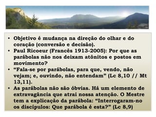 • Objetivo é mudança na direção do olhar e do
coração (conversão e decisão).
• Paul Ricoeur (Francês 1913-2005): Por que as
parábolas não nos deixam atônitos e postos em
movimento?
• “Fala-se por parábolas, para que, vendo, não
vejam; e, ouvindo, não entendam” (Lc 8,10 // Mt
13,11).
• As parábolas não são óbvias. Há um elemento de
extravagância que atrai nossa atenção. O Mestre
tem a explicação da parábola: “Interrogaram-no
os discípulos: Que parábola é esta?” (Lc 8,9)
 