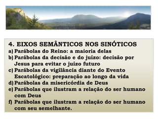 4. EIXOS SEMÂNTICOS NOS SINÓTICOS
a) Parábolas do Reino: a maioria delas
b) Parábolas da decisão e do juízo: decisão por
Jesus para evitar o juízo futuro
c) Parábolas da vigilância diante do Evento
Escatológico: preparação ao longo da vida
d) Parábolas da misericórdia de Deus
e) Parábolas que ilustram a relação do ser humano
com Deus
f) Parábolas que ilustram a relação do ser humano
com seu semelhante.
 