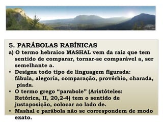 5. PARÁBOLAS RABÍNICAS
a) O termo hebraico MASHAL vem da raiz que tem
sentido de comparar, tornar-se comparável a, ser
semelhante a.
• Designa todo tipo de linguagem figurada:
fábula, alegoria, comparação, provérbio, charada,
piada.
• O termo grego “parabole” (Aristóteles:
Retórica, II, 20,2-4) tem o sentido de
justaposição, colocar ao lado de.
• Mashal e parábola não se correspondem de modo
exato.
 