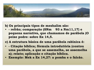 b) Os principais tipos de meshalim são:
• - refrão; comparação (SNm 93 a Nm11,17) e
pequena narrativa, que chamamos de parábola (O
peixe podre: sobre Ex 14,5.
c) A estrutura básica de uma parábola rabínica é:
• - Citação bíblica; fórmula introdutória (contou
uma parábola, a que se assemelha, se assemelha
a); relato; aplicação e citação bíblica.
• Exemplo: Mek a Ex 14,27: a pomba e o falcão.
 
