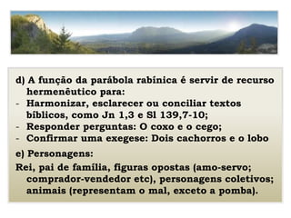 d) A função da parábola rabínica é servir de recurso
hermenêutico para:
- Harmonizar, esclarecer ou conciliar textos
bíblicos, como Jn 1,3 e Sl 139,7-10;
- Responder perguntas: O coxo e o cego;
- Confirmar uma exegese: Dois cachorros e o lobo
e) Personagens:
Rei, pai de família, figuras opostas (amo-servo;
comprador-vendedor etc), personagens coletivos;
animais (representam o mal, exceto a pomba).
 