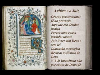 A viúva e o Juiz
Oração perseverante:
fé na provação
Algo lhe era devido:
justiça
Parece uma causa
perdida: insiste
Juiz livre: sem Deus e
sem lei
Dimensão escatógica
Recusa: o silêncio de
Deus
V. 6-8: Insistência não
por causa de Deus: fé
 