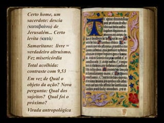 Certo home, um
sacerdote: descia
(καταβαίνω) de
Jerusalém... Certo
levita (κατά)
Samaritano: livre =
verdadeiro altruísmo.
Fez misericórdia
Total acolhida:
contraste com 9,53
Em vez de Qual o
objeto da ação? Nova
pergunta: Qual dos
sujeitos? Qual foi o
próximo?
Virada antropológica
 