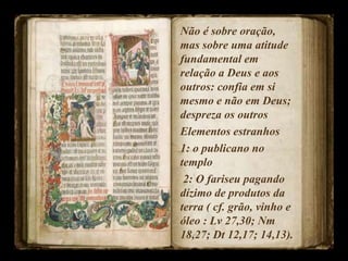 Não é sobre oração,
mas sobre uma atitude
fundamental em
relação a Deus e aos
outros: confia em si
mesmo e não em Deus;
despreza os outros
Elementos estranhos
1: o publicano no
templo
2: O fariseu pagando
dízimo de produtos da
terra ( cf. grão, vinho e
óleo : Lv 27,30; Nm
18,27; Dt 12,17; 14,13).
 