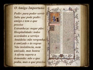 O Amigo Importuno
Pedir: para poder servir
Sabe que pode pedir:
amigo e tem o que
preciso
Estranheza: negar pão:
Hospitalidade: todos
acordados a serviço
Anaideia: não vergonha:
à amizade e às regras
Não insistência, nem
amizade, mas honra
A oferta supera a
demanda: não o que
pediu, mas o que precisa
 