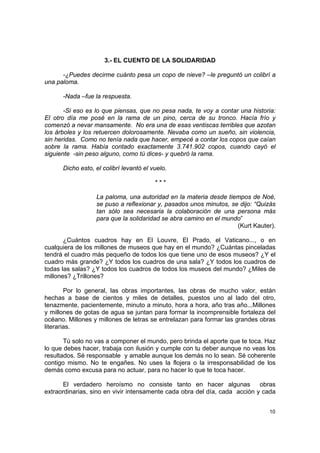 3.- EL CUENTO DE LA SOLIDARIDAD

      -¿Puedes decirme cuánto pesa un copo de nieve? –le preguntó un colibrí a
una paloma.

      -Nada –fue la respuesta.

       -Si eso es lo que piensas, que no pesa nada, te voy a contar una historia:
El otro día me posé en la rama de un pino, cerca de su tronco. Hacía frío y
comenzó a nevar mansamente. No era una de esas ventiscas terribles que azotan
los árboles y los retuercen dolorosamente. Nevaba como un sueño, sin violencia,
sin heridas. Como no tenía nada que hacer, empecé a contar los copos que caían
sobre la rama. Había contado exactamente 3.741.902 copos, cuando cayó el
siguiente -sin peso alguno, como tú dices- y quebró la rama.

      Dicho esto, el colibrí levantó el vuelo.

                                         ***

                  La paloma, una autoridad en la materia desde tiempos de Noé,
                  se puso a reflexionar y, pasados unos minutos, se dijo: “Quizás
                  tan sólo sea necesaria la colaboración de una persona más
                  para que la solidaridad se abra camino en el mundo”
                                                                   (Kurt Kauter).

       ¿Cuántos cuadros hay en El Louvre, El Prado, el Vaticano..., o en
cualquiera de los millones de museos que hay en el mundo? ¿Cuántas pinceladas
tendrá el cuadro más pequeño de todos los que tiene uno de esos museos? ¿Y el
cuadro más grande? ¿Y todos los cuadros de una sala? ¿Y todos los cuadros de
todas las salas? ¿Y todos los cuadros de todos los museos del mundo? ¿Miles de
millones? ¿Trillones?

        Por lo general, las obras importantes, las obras de mucho valor, están
hechas a base de cientos y miles de detalles, puestos uno al lado del otro,
tenazmente, pacientemente, minuto a minuto, hora a hora, año tras año...Millones
y millones de gotas de agua se juntan para formar la incomprensible fortaleza del
océano. Millones y millones de letras se entrelazan para formar las grandes obras
literarias.

       Tú solo no vas a componer el mundo, pero brinda el aporte que te toca. Haz
lo que debes hacer, trabaja con ilusión y cumple con tu deber aunque no veas los
resultados. Sé responsable y amable aunque los demás no lo sean. Sé coherente
contigo mismo. No te engañes. No uses la flojera o la irresponsabilidad de los
demás como excusa para no actuar, para no hacer lo que te toca hacer.

       El verdadero heroísmo no consiste tanto en hacer algunas             obras
extraordinarias, sino en vivir intensamente cada obra del día, cada acción y cada


                                                                              10
 