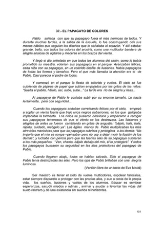 37.- EL PAPAGAYO DE COLORES

       Pablo soñaba con que su papagayo fuera el más hermoso de todos. Y
durante muchas tardes, a la salida de la escuela, lo fue construyendo con sus
manos hábiles que seguían los diseños que le señalaba el corazón. Y allí estaba:
grande, bello, con todos los colores del arcoiris, como una multicolor bandera de
alegría ansiosa de agitarse y mecerse en los brazos del viento.

      Y llegó el día anhelado en que todos los alumnos del salón, como lo había
prometido su maestra, volarían sus papagayos en el parque. Avanzaban felices,
cada niño con su papagayo, en un colorido desfile de ilusiones. Había papagayos
de todas las formas y tamaños. Pero el que más llamaba la atención era el de
Pablo. Casi parecía el padre de todos.

       Y comenzó en el parque la fiesta de colorido y vuelos. El cielo se fue
cubriendo de pájaros de papel que subían empujados por los gritos de los niños:
“Suelta el pabilo, hálalo, así, sube, sube...” La tarde era río de alegría y risas...

      Al papagayo de Pablo le costaba subir por su enorme tamaño. Lo hacía
lentamente, pero con seguridad...

       Cuando los papagayos andaban correteando felices por el cielo, empezó
a soplar un viento fuerte que trajo unos negros nubarrones, en los que galopaba
implacable la tormenta. Los niños se pusieron nerviosos y empezaron a recoger
sus papagayos temerosos de que el viento se los destrozara. Las ilusiones y
alegrías de antes se fueron cambiando en gritos de angustia: “bájalo, hala, hala,
rápido, cuidado, recógelo ya”. Las ágiles manos de Pablo multiplicaban las más
atrevidas maniobras para que su papagayo cubriera y protegiera a los demás: “No
importa que el mío se rompa –pensaba- pero no voy a dejar morir la ilusión de los
demás”, y luchaba con pericia para que las fuertes alas de su papagayo cubrieran
a los más pequeños. “Ven, chamo, bájalo debajo del mío, él lo protegerá”. Y todos
los papagayos buscaron su seguridad en las alas protectoras del papagayo de
Pablo.

       Cuando llegaron abajo, todos se habían salvado. Sólo el papagayo de
Pablo tenía destrozadas las alas. Pero los ojos de Pablo brillaban con una alegría
luminosa.
                                           (Versión libre de un texto de Eva Nistal)

       Ser maestro es llenar el cielo de vuelos multicolores, espolear fantasías,
estar siempre dispuesto a proteger con las propias alas, y aun a costa de la propia
vida, los sueños, ilusiones y vuelos de los alumnos. Educar es sembrar
esperanzas, sacudir miedos y rutinas , animar y ayudar a levantar las vidas del
suelo rastrero y de una existencia sin sueños ni horizontes.




                                                                                 101
 