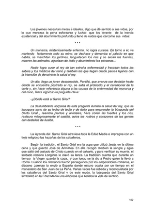 Los jóvenes necesitan metas e ideales, algo que dé sentido a sus vidas, por
lo que merezca la pena esforzarse y luchar, que los levante de la inercia
existencial y del aburrimiento profundo y lleno de ruidos que carcome sus vidas:

                                        ***

       Un monarca, misteriosamente enfermo, no logra curarse. En torno a él, va
muriendo lentamente todo su reino: se deshace y derrumba el palacio en que
habita, se marchitan los jardines, languidecen los ríos y se secan las fuentes,
mueren los animales, agonizan de tedio y aburrimiento las personas...

        Nadie logra curar al rey de tan extraña enfermedad y fracasan todos los
sabios y los médicos del reino y también los que llegan desde países lejanos con
la intención de devolverle la salud al rey.

       Un día, llega un joven desconocido, Parsifal, que avanza con decisión hasta
donde se encuentra postrado el rey, se salta el protocolo y el ceremonial de la
corte y, sin hacer referencia alguna a las causas de la enfermedad del monarca y
del reino, lanza vigoroso la pregunta clave:

      -¿Dónde está el Santo Grial?

       La deslumbrante sorpresa de esta pregunta ilumina la salud del rey, que se
incorpora sano de su lecho de tedio y de dolor para emprender la búsqueda del
Santo Grial , reanima plantas y animales, hace correr las fuentes y los ríos,
restaura milagrosamente el castillo, aviva los rostros y corazones de las gentes
con destellos de ilusión.

                                        ***

        La leyenda del Santo Grial atraviesa toda la Edad Media e impregna con un
tinte religioso las hazañas de los caballeros.

      Según la tradición, el Santo Grial era la copa que utilizó Jesús en la última
cena y que guardó José de Arimatea. En ella recogió también la sangre y agua
que salió del costado de Cristo cuando en el calvario, y para verificar su muerte, el
soldado romano Longinos le clavó su lanza. La tradición cuenta que durante un
tiempo la Virgen guardó la copa, y que luego se la dio a Pedro quien la llevó a
Roma. Cuando los cristianos fueron perseguidos por los emperadores romanos, el
diácono Lorenzo la envió a España donde estuvo oculta por un tiempo en el
monasterio de San Juan de La Peña. Varias veces fue robada y reconquistada por
los caballeros del Santo Grial y de este modo, la búsqueda del Santo Grial
simbolizó en la Edad Media una empresa que llenaba la vida de sentido.




                                                                                 102
 