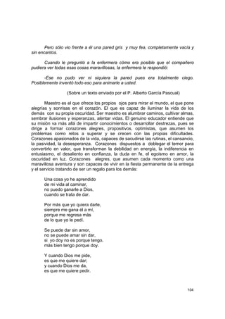Pero sólo vio frente a él una pared gris y muy fea, completamente vacía y
sin encantos.

      Cuando le preguntó a la enfermera cómo era posible que el compañero
pudiera ver todas esas cosas maravillosas, la enfermera le respondió:

      -Ese no pudo ver ni siquiera la pared pues era totalmente ciego.
Posiblemente inventó todo eso para animarle a usted.

                 (Sobre un texto enviado por el P. Alberto García Pascual)

       Maestro es el que ofrece los propios ojos para mirar el mundo, el que pone
alegrías y sonrisas en el corazón. El que es capaz de iluminar la vida de los
demás con su propia oscuridad. Ser maestro es alumbrar caminos, cultivar almas,
sembrar ilusiones y esperanzas, alentar vidas. El genuino educador entiende que
su misión va más allá de impartir conocimientos o desarrollar destrezas, pues se
dirige a formar corazones alegres, propositivos, optimistas, que asumen los
problemas como retos a superar y se crecen con las propias dificultades.
Corazones apasionados de la vida, capaces de sacudirse las rutinas, el cansancio,
la pasividad, la desesperanza. Corazones dispuestos a doblegar el temor para
convertirlo en valor, que transforman la debilidad en energía, la indiferencia en
entusiasmo, el desaliento en confianza, la duda en fe, el egoismo en amor, la
oscuridad en luz. Corazones alegres, que asumen cada momento como una
maravillosa aventura y son capaces de vivir en la fiesta permanente de la entrega
y el servicio tratando de ser un regalo para los demás:

      Una cosa yo he aprendido
      de mi vida al caminar,
      no puedo ganarle a Dios,
      cuando se trata de dar.

      Por más que yo quiera darle,
      siempre me gana él a mí,
      porque me regresa más
      de lo que yo le pedí.

      Se puede dar sin amor,
      no se puede amar sin dar,
      si yo doy no es porque tengo,
      más bien tengo porque doy.

      Y cuando Dios me pide,
      es que me quiere dar;
      y cuando Dios me da,
      es que me quiere pedir.



                                                                             104
 