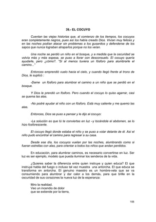 39.- EL COCUYO

      Cuentan las viejas historias que, al comienzo de los tiempos, los cocuyos
eran completamente negros, pues así los había creado Dios. Vivían muy felices y
en las noches podían atacar sin problemas a los gusanitos y defenderse de los
sapos que nunca lograban atraparlos porque no los veían.

       Una noche se perdió un niño en el bosque, y a medida que la oscuridad se
volvía más y más espesa, se puso a llorar con desconsuelo. El cocuyo quería
ayudarle, pero ¿cómo?. “Si al menos tuviera un fósforo para alumbrarle el
camino...”

       Entonces emprendió vuelo hacia el cielo, y cuando llegó frente al trono de
Dios, le suplicó :

     -Dame un fósforo para alumbrar el camino a un niño que se perdió en el
bosque.

      Y Dios le prendió un fósforo. Pero cuando el cocuyo lo quiso agarrar, casi
se quema las alas.

        -No podré ayudar al niño con un fósforo. Está muy caliente y me quemo las
alas.

        Entonces, Dios se puso a pensar y le dijo al cocuyo:

       -La solución es que tú te conviertas en luz –y tocándole el abdomen, se lo
hizo fosforescente.

      El cocuyo llegó donde estaba el niño y se puso a volar delante de él. Así el
niño pudo encontrar el camino para regresar a su casa.

      Desde ese día, los cocuyos vuelan por las noches, alumbrando como si
fueran estrellas con alas, para orientar a todos los niños que andan perdidos.

       En educación, para alumbrar caminos, es necesario convertirse en luz. Ser
luz es ser ejemplo, modelo que pueda iluminar los senderos de la vida.

       ¿Quieres saber la diferencia entre quien instruye y quien educa? El que
instruye habla del fuego o incluso tal vez muestra una antorcha. El que educa se
transforma en antorcha. El genuino maestro es un hombre-vela que se va
consumiendo para alumbrar y dar calor a los demás, para que brille en la
oscuridad de sus corazones la nueva luz de la esperanza:

        Miro la realidad.
        Veo un incendio de dolor
        que se extiende por la tierra,


                                                                              106
 