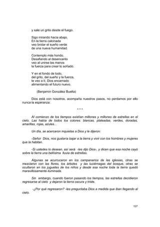 y sale un grito desde el fuego.

         Sigo mirando hacia abajo.
         En la tierra calcinada
         veo brotar el sueño verde
         de una nueva humanidad.

         Contemplo más hondo.
         Desafiando al desencanto
         veo al unirse las manos
         la fuerza para crear lo soñado.

         Y en el fondo de todo,
         del grito, del sueño y la fuerza,
         te veo a tí, Dios encarnado
         alimentando el futuro nuevo.

             (Benjamín González Buelta)

      Dios está con nosotros, acompaña nuestros pasos, no perdamos por ello
nunca la esperanza:

                                             ***

       Al comienzo de los tiempos existían millones y millones de estrellas en el
cielo. Las había de todos los colores: blancas, plateadas, verdes, doradas,
amarillas, rojas, azules...

         Un día, se acercaron inquietas a Dios y le dijeron:

       -Señor Dios, nos gustaría bajar a la tierra y vivir con los hombres y mujeres
que la habitan.

       -Si ustedes lo desean, así será -les dijo Dios-, y dicen que esa noche cayó
sobre la tierra una bellísima lluvia de estrellas.

       Algunas se acurrucaron en los campanarios de las iglesias, otras se
mezclaron con las flores, los árboles y las luciérnagas del bosque, otras se
ocultaron en los juguetes de los niños y desde esa noche toda la tierra quedó
maravillosamente iluminada.

      Sin embargo, cuando fueron pasando los tiempos, las estrellas decidieron
regresarse al cielo y dejaron la tierra oscura y triste.

         -¿Por qué regresaron? -les preguntaba Dios a medida que iban llegando al
cielo.



                                                                                107
 