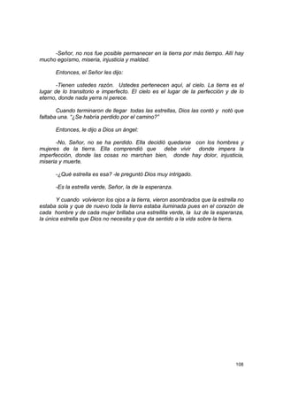 -Señor, no nos fue posible permanecer en la tierra por más tiempo. Allí hay
mucho egoísmo, miseria, injusticia y maldad.

      Entonces, el Señor les dijo:

       -Tienen ustedes razón. Ustedes pertenecen aquí, al cielo. La tierra es el
lugar de lo transitorio e imperfecto. El cielo es el lugar de la perfección y de lo
eterno, donde nada yerra ni perece.

       Cuando terminaron de llegar todas las estrellas, Dios las contó y notó que
faltaba una. “¿Se habría perdido por el camino?”

      Entonces, le dijo a Dios un ángel:

       -No, Señor, no se ha perdido. Ella decidió quedarse con los hombres y
mujeres de la tierra. Ella comprendió que debe vivir donde impera la
imperfección, donde las cosas no marchan bien, donde hay dolor, injusticia,
miseria y muerte.

      -¿Qué estrella es esa? -le preguntó Dios muy intrigado.

      -Es la estrella verde, Señor, la de la esperanza.

       Y cuando volvieron los ojos a la tierra, vieron asombrados que la estrella no
estaba sola y que de nuevo toda la tierra estaba iluminada pues en el corazón de
cada hombre y de cada mujer brillaba una estrellita verde, la luz de la esperanza,
la única estrella que Dios no necesita y que da sentido a la vida sobre la tierra.




                                                                                108
 