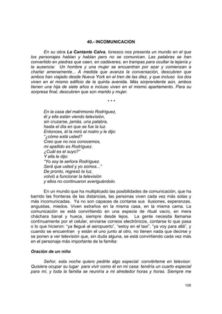 40.- INCOMUNICACION

       En su obra La Cantante Calva, Ionesco nos presenta un mundo en el que
los personajes hablan y hablan pero no se comunican. Las palabras se han
convertido en piedras que caen, en cadáveres, en trampas para ocultar la lejanía y
la ausencia: Un hombre y una mujer se encuentran por azar y comienzan a
charlar amenamente... A medida que avanza la conversación, descubren que
ambos han viajado desde Nueva York en el tren de las diez, y que incluso los dos
viven en el mismo edificio de la quinta avenida. Más sorprendente aún, ambos
tienen una hija de siete años e incluso viven en el mismo apartamento. Para su
sorpresa final, descubren que son marido y mujer.

                                         ***

      En la casa del matrimonio Rodríguez,
      él y ella están viendo televisión,
      sin cruzarse, jamás, una palabra,
      hasta el día en que se fue la luz.
      Entonces, él la miró al rostro y le dijo:
      “¿cómo está usted?
      Creo que no nos conocemos,
      mi apellido es Rodríguez.
      ¿Cuál es el suyo?”
      Y ella le dijo:
      “Yo soy la señora Rodríguez.
      Será que usted y yo somos...”
      De pronto, regresó la luz,
      volvió a funcionar la televisión
      y ellos no continuaron averiguándolo.

       En un mundo que ha multiplicado las posibilidades de comunicación, que ha
barrido las fronteras de las distancias, las personas viven cada vez más solas y
más incomunicadas. Ya no son capaces de contarse sus ilusiones, esperanzas,
angustias, miedos. Viven extraños en la misma casa, en la misma cama. La
comunicación se está convirtiendo en una especie de ritual vacío, en mera
cháchara banal y hueca, siempre desde lejos. La gente necesita llamarse
contínuamente por el celular, enviarse correos electrónicos, contarse lo que pasa
o lo que hicieron: “ya llegué al aeropuerto”, “estoy en el taxi”, “ya voy para allá”, y
cuando se encuentran y están el uno junto al otro, no tienen nada que decirse y
se ponen a ver televisión que, sin duda alguna, se está convirtiendo cada vez más
en el personaje más importante de la familia:

Oración de un niño

      Señor, esta noche quiero pedirte algo especial: conviérteme en televisor.
Quisiera ocupar su lugar para vivir como él en mi casa: tendría un cuarto especial
para mí, y toda la familia se reuniría a mi alrededor horas y horas. Siempre me


                                                                                   109
 