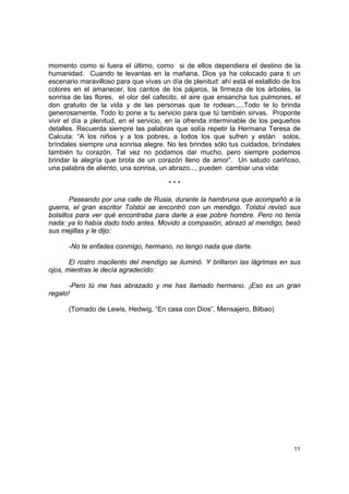 momento como si fuera el último, como si de ellos dependiera el destino de la
humanidad. Cuando te levantas en la mañana, Dios ya ha colocado para ti un
escenario maravilloso para que vivas un día de plenitud: ahí está el estallido de los
colores en el amanecer, los cantos de los pájaros, la firmeza de los árboles, la
sonrisa de las flores, el olor del cafecito, el aire que ensancha tus pulmones, el
don gratuito de la vida y de las personas que te rodean.....Todo te lo brinda
generosamente. Todo lo pone a tu servicio para que tú también sirvas. Proponte
vivir el día a plenitud, en el servicio, en la ofrenda interminable de los pequeños
detalles. Recuerda siempre las palabras que solía repetir la Hermana Teresa de
Calcuta: “A los niños y a los pobres, a todos los que sufren y están solos,
bríndales siempre una sonrisa alegre. No les brindes sólo tus cuidados, bríndales
también tu corazón. Tal vez no podamos dar mucho, pero siempre podemos
brindar la alegría que brota de un corazón lleno de amor”. Un saludo cariñoso,
una palabra de aliento, una sonrisa, un abrazo..., pueden cambiar una vida:

                                        ***

        Paseando por una calle de Rusia, durante la hambruna que acompañó a la
guerra, el gran escritor Tolstoi se encontró con un mendigo. Tolstoi revisó sus
bolsillos para ver qué encontraba para darle a ese pobre hombre. Pero no tenía
nada: ya lo había dado todo antes. Movido a compasión, abrazó al mendigo, besó
sus mejillas y le dijo:

      -No te enfades conmigo, hermano, no tengo nada que darte.

       El rostro macilento del mendigo se iluminó. Y brillaron las lágrimas en sus
ojos, mientras le decía agradecido:

       -Pero tú me has abrazado y me has llamado hermano. ¡Eso es un gran
regalo!

      (Tomado de Lewis, Hedwig, “En casa con Dios”, Mensajero, Bilbao)




                                                                                  11
 