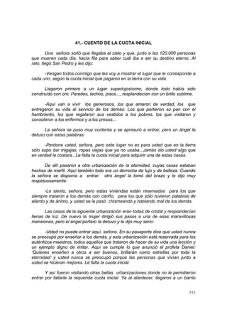 41.- CUENTO DE LA CUOTA INICIAL

        Una señora soñó que llegaba al cielo y que, junto a las 120.000 personas
que mueren cada día, hacía fila para saber cuál iba a ser su destino eterno. Al
rato, llegó San Pedro y les dijo:

      -Vengan todos conmigo que les voy a mostrar el lugar que le corresponde a
cada uno, según la cuota inicial que pagaron en la tierra con su vida.

      Llegaron primero a un lugar superlujosísimo, donde todo había sido
construído con oro. Paredes, techos, pisos..., resplandecían con un brillo sublime.

      -Aquí van a vivir los generosos, los que amaron de verdad, los que
entregaron su vida al servicio de los demás: Los que partieron su pan con el
hambriento, los que regalaron sus vestidos a los pobres, los que visitaron y
consolaron a los enfermos y a los presos...

      La señora se puso muy contenta y se apresuró a entrar, pero un ángel la
detuvo con estas palabras:

      -Perdone usted, señora, pero este lugar no es para usted que en la tierra
sólo supo dar migajas, ropas viejas que ya no usaba...Jamás dio usted algo que
en verdad le costara...Le falta la cuota inicial para adquirir una de estas casas.

      De allí pasaron a otra urbanización de la eternidad, cuyas casas estaban
hechas de marfil. Aquí también todo era un derroche de lujo y de belleza. Cuando
la señora se disponía a entrar, otro ángel la tomó del brazo y le dijo muy
respetuosamente:

       -Lo siento, señora, pero estas viviendas están reservadas para los que
siempre trataron a los demás con cariño, para los que sólo tuvieron palabras de
aliento y de ánimo, y usted se la pasó chismeando y hablando mal de los demás.

       Las casas de la siguiente urbanización eran todas de cristal y resplandecían
llenas de luz. De nuevo la mujer dirigió sus pasos a una de esas maravillosas
mansiones, pero el ángel portero la detuvo y le dijo muy serio:

       -Usted no puede entrar aquí, señora. En su pasaporte dice que usted nunca
se preocupó por enseñar a los demás, y esta urbanización está reservada para los
auténticos maestros, todos aquellos que trataron de hacer de su vida una lección y
un ejemplo digno de imitar. Aquí se cumple lo que anunció el profeta Daniel:
‘Quienes enseñen a otros a ser buenos, brillarán como estrellas por toda la
eternidad’ y usted nunca se preocupó porque las personas que vivían junto a
usted se hicieran mejores. Le falta la cuota inicial.

       Y así fueron visitando otras bellas urbanizaciones donde no le permitieron
entrar por faltarle la requerida cuota inicial. Ya al atardecer, llegaron a un barrio


                                                                                 111
 