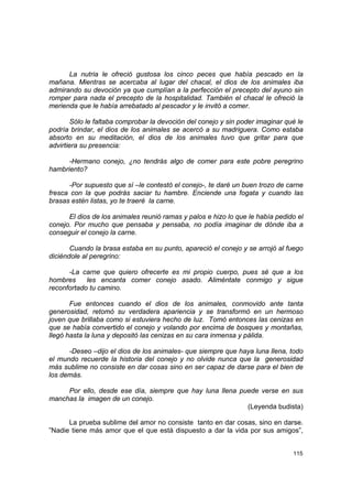 La nutria le ofreció gustosa los cinco peces que había pescado en la
mañana. Mientras se acercaba al lugar del chacal, el dios de los animales iba
admirando su devoción ya que cumplían a la perfección el precepto del ayuno sin
romper para nada el precepto de la hospitalidad. También el chacal le ofreció la
merienda que le había arrebatado al pescador y le invitó a comer.

        Sólo le faltaba comprobar la devoción del conejo y sin poder imaginar qué le
podría brindar, el dios de los animales se acercó a su madriguera. Como estaba
absorto en su meditación, el dios de los animales tuvo que gritar para que
advirtiera su presencia:

      -Hermano conejo, ¿no tendrás algo de comer para este pobre peregrino
hambriento?

      -Por supuesto que sí –le contestó el conejo-, te daré un buen trozo de carne
fresca con la que podrás saciar tu hambre. Enciende una fogata y cuando las
brasas estén listas, yo te traeré la carne.

      El dios de los animales reunió ramas y palos e hizo lo que le había pedido el
conejo. Por mucho que pensaba y pensaba, no podía imaginar de dónde iba a
conseguir el conejo la carne.

       Cuando la brasa estaba en su punto, apareció el conejo y se arrojó al fuego
diciéndole al peregrino:

      -La carne que quiero ofrecerte es mi propio cuerpo, pues sé que a los
hombres     les encanta comer conejo asado. Aliméntate conmigo y sigue
reconfortado tu camino.

       Fue entonces cuando el dios de los animales, conmovido ante tanta
generosidad, retomó su verdadera apariencia y se transformó en un hermoso
joven que brillaba como si estuviera hecho de luz. Tomó entonces las cenizas en
que se había convertido el conejo y volando por encima de bosques y montañas,
llegó hasta la luna y depositó las cenizas en su cara inmensa y pálida.

      -Deseo –dijo el dios de los animales- que siempre que haya luna llena, todo
el mundo recuerde la historia del conejo y no olvide nunca que la generosidad
más sublime no consiste en dar cosas sino en ser capaz de darse para el bien de
los demás.

     Por ello, desde ese día, siempre que hay luna llena puede verse en sus
manchas la imagen de un conejo.
                                                           (Leyenda budista)

      La prueba sublime del amor no consiste tanto en dar cosas, sino en darse.
”Nadie tiene más amor que el que está dispuesto a dar la vida por sus amigos”,


                                                                                115
 
