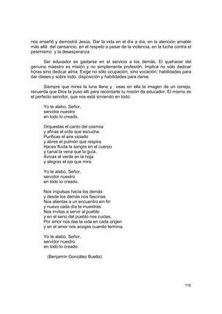 nos enseñó y demostró Jesús. Dar la vida en el día a día, en la atención amable
más allá del cansancio, en el respeto a pesar de la violencia, en la lucha contra el
pesimismo y la desesperanza

       Ser educador es gastarse en el servicio a los demás. El quehacer del
genuino maestro es misión y no simplemente profesión. Implica no sólo dedicar
horas sino dedicar alma. Exige no sólo ocupación, sino vocación; habilidades para
dar clases y sobre todo, disposición y habilidades para darse.

       Siempre que mires la luna llena y veas en ella la imagen de un conejo,
recuerda que Dios la puso allí para recordarte tu misión de educador. El mismo es
el perfecto servidor, que nos está sirviendo en todo:

      Yo te alabo, Señor,
      servidor nuestro
      en todo lo creado.

      Orquestas el canto del cosmos
      y afinas el oído que escucha.
      Purificas el aire viciado
      y abres el pulmón que respira.
      Haces fluida la sangre en el cuerpo
      y canal la vena que la guía.
      Avivas el verde en la hoja
      y alegras el ojo que mira.

      Yo te alabo, Señor,
      servidor nuestro
      en todo lo creado.

      Nos impulsas hacia los demás
      y desde los demás nos fascinas.
      Nos alientas a un encuentro sin fin
      y nuevo cada día te muestras.
      Nos invitas a servir al pueblo
      y en el seno del pueblo nos cuidas.
      Por amor nos das la vida en cada origen
      y en el amor nos acoges cuando termina.

      Yo te alabo, Señor,
      servidor nuestro
      en todo lo creado.

        (Benjamín González Buelta)




                                                                                116
 