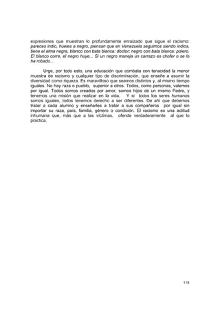 expresiones que muestran lo profundamente enraizado que sigue el racismo:
pareces indio, hueles a negro, piensan que en Venezuela seguimos siendo indios,
tiene el alma negra, blanco con bata blanca: doctor; negro con bata blanca: polero.
El blanco corre, el negro huye... Si un negro maneja un carrazo es chofer o se lo
ha robado...

       Urge, por todo esto, una educación que combata con tenacidad la menor
muestra de racismo y cualquier tipo de discriminación, que enseñe a asumir la
diversidad como riqueza. Es maravilloso que seamos distintos y, al mismo tiempo
iguales. No hay raza o pueblo, superior a otros. Todos, como personas, valemos
por igual. Todos somos creados por amor, somos hijos de un mismo Padre, y
tenemos una misión que realizar en la vida. Y si todos los seres humanos
somos iguales, todos tenemos derecho a ser diferentes. De ahí que debemos
tratar a cada alumno y enseñarles a tratar a sus compañeros por igual sin
importar su raza, país, familia, género o condición. El racismo es una actitud
inhumana que, más que a las víctimas, ofende verdaderamente al que lo
practica.




                                                                               118
 