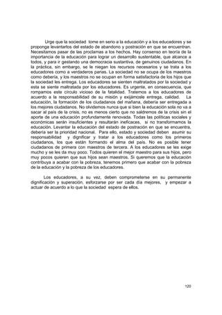 Urge que la sociedad tome en serio a la educación y a los educadores y se
proponga levantarlos del estado de abandono y postración en que se encuentran.
Necesitamos pasar de las proclamas a los hechos. Hay consenso en teoría de la
importancia de la educación para lograr un desarrollo sustentable, que alcance a
todos, y para ir gestando una democracia sustantiva, de genuinos ciudadanos. En
la práctica, sin embargo, se le niegan los recursos necesarios y se trata a los
educadores como a verdaderos parias. La sociedad no se ocupa de los maestros
como debería, y los maestros no se ocupan en forma satisfactoria de los hijos que
la sociedad les entrega. Los educadores se sienten maltratados por la sociedad y
esta se siente maltratada por los educadores. Es urgente, en consecuencia, que
rompamos este círculo vicioso de la fatalidad. Tratemos a los educadores de
acuerdo a la responsabilidad de su misión y exijámosle entrega, calidad. La
educación, la formación de los ciudadanos del mañana, debería ser entregada a
los mejores ciudadanos. No olvidemos nunca que si bien la educación sola no va a
sacar al país de la crisis, no es menos cierto que no saldremos de la crisis sin el
aporte de una educación profundamente renovada. Todas las políticas sociales y
económicas serán insuficientes y resultarán ineficaces, si no transformamos la
educación. Levantar la educación del estado de postración en que se encuentra,
debería ser la prioridad nacional. Para ello, estado y sociedad deben asumir su
responsabilidad y dignificar y tratar a los educadores como los primeros
ciudadanos, los que están formando el alma del país. No es posible tener
ciudadanos de primera con maestros de tercera. A los educadores se les exige
mucho y se les da muy poco. Todos quieren el mejor maestro para sus hijos, pero
muy pocos quieren que sus hijos sean maestros. Si queremos que la educación
contribuya a acabar con la pobreza, tenemos primero que acabar con la pobreza
de la educación y la pobreza de los educadores.

        Los educadores, a su vez, deben comprometerse en su permanente
dignificación y superación, esforzarse por ser cada día mejores, y empezar a
actuar de acuerdo a lo que la sociedad espera de ellos.




                                                                               120
 
