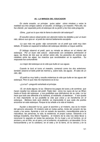 45.- LA MIRADA DEL EDUCADOR

        En cierta ocasión, un príncipe quiso saber cómo miraban y veían la
realidad sus tres amigos sabios: el escultor, el biólogo y el maestro. Para ello, los
fue citando por separado junto al estanque de su jardín y les hizo esta pregunta:

      -Dime, ¿qué es lo que más te llama la atención del estanque?

       El escultor estuvo observando con atención todos los detalles y por un buen
rato, detuvo sus ojos en el pretil de mármol bellamente esculpido.

       -Lo que más me gusta –dijo convencido- es el pretil que está muy bien
tallado. El realza en especial la belleza del estanque dándole un toque sublime.

      El biólogo observó el pretil, pero su mirada se detuvo en el interior del
estanque. Por un buen rato estuvo observando con verdadera admiración el
agua, las flores de loto que se abrían sobre ella, los pececitos de colores que
nadaban entre las algas, los insectos que revoloteaban en la superficie... Su
respuesta fue contundente:

      -Lo mejor del estanque es la vida que bulle en sus aguas.

        Cuando le tocó el turno al maestro, comenzó como los dos anteriores:
también observó el bello pretil de mármol y, sobre todo, las aguas. Al cabo de un
rato, dijo:

      -El pretil es muy bello y resulta misteriosa la vida que bulle en las aguas del
estanque. Pero lo que más me impresiona es la luz.

      -¿La luz? –preguntó extrañado el príncipe.

      -Sí, sin duda alguna, la luz. Observa los juegos de luces y de sombras que
hacen resaltar los relieves del pretil. Fíjate bien cómo los rayos de luz se filtran
hasta el fondo del estanque y nos posibilitan que disfrutemos de su vista. La luz
hace que todo sea diferente a la mañana, al mediodía, al atardecer... Y aún queda
lo más importante: la luz posibilita la vida que crece y se transforma en el
estanque. Mañana todo será distinto: es imprevisible lo que cada día podrás
encontrar en este estanque. Porque la luz añade a la vida el misterio.

       Ayudar a descubrir la luz, guiar al asombro y al misterio, esa es la misión
del genuino educador. El misterio está en todas partes, brota del corazón de las
cosas y los seres. Aprende a vivir en estado de asombro, maravillándote ante la
naturaleza, las personas, la vida, la existencia, el propio cuerpo. Glosando a la
teóloga brasileña, Ana María Tepedino, el misterio de la vida nos debe llevar a
reconocer lo sagrado en todas las personas. En la mujer y en el hombre, en el
anciano y en el niño, en el sano y en el enfermo, el poderoso y el desvalido. En lo
transcendente y en lo cotidiano, en el cielo y en la tierra, en la ciencia y en la


                                                                                 121
 