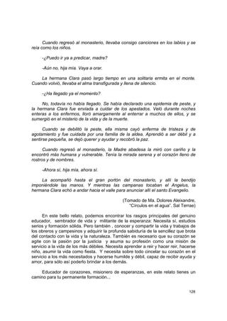 Cuando regresó al monasterio, llevaba consigo canciones en los labios y se
reía como los niños.

     -¿Puedo ir ya a predicar, madre?

     -Aún no, hija mía. Vaya a orar.

    La hermana Clara pasó largo tiempo en una solitaria ermita en el monte.
Cuando volvió, llevaba el alma transfigurada y llena de silencio.

     -¿Ha llegado ya el momento?

     No, todavía no había llegado. Se había declarado una epidemia de peste, y
la hermana Clara fue enviada a cuidar de los apestados. Veló durante noches
enteras a los enfermos, lloró amargamente al enterrar a muchos de ellos, y se
sumergió en el misterio de la vida y de la muerte.

      Cuando se debilitó la peste, ella misma cayó enferma de tristeza y de
agotamiento y fue cuidada por una familia de la aldea. Aprendió a ser débil y a
sentirse pequeña, se dejó querer y ayudar y recobró la paz.

      Cuando regresó al monasterio, la Madre abadesa la miró con cariño y la
encontró más humana y vulnerable. Tenía la mirada serena y el corazón lleno de
rostros y de nombres.

     -Ahora sí, hija mía, ahora sí.

    La acompañó hasta el gran portón del monasterio, y allí la bendijo
imponiéndole las manos. Y mientras las campanas tocaban el Angelus, la
hermana Clara echó a andar hacia el valle para anunciar allí el santo Evangelio.

                                               (Tomado de Ma. Dolores Aleixandre,
                                                  “Círculos en el agua”. Sal Terrae)

      En este bello relato, podemos encontrar los rasgos principales del genuino
educador, sembrador de vida y militante de la esperanza: Necesita sí, estudios
serios y formación sólida. Pero también , conocer y compartir la vida y trabajos de
los obreros y campesinos y adquirir la profunda sabiduría de la sencillez que brota
del contacto con la vida y la naturaleza. También es necesario que su corazón se
agite con la pasión por la justicia y asuma su profesión como una misión de
servicio a la vida de los más débiles. Necesita aprender a reir y hacer reir, hacerse
niño, asumir la vida como fiesta. Y necesita sobre todo cincelar su corazón en el
servicio a los más necesitados y hacerse humilde y débil, capaz de recibir ayuda y
amor, para sólo así poderlo brindar a los demás.

    Educador de corazones, misionero de esperanzas, en este relato tienes un
camino para tu permanente formación...


                                                                                 128
 