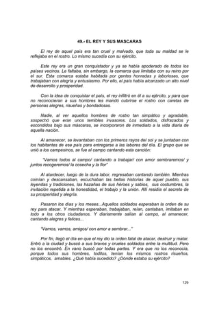 49.- EL REY Y SUS MASCARAS

      El rey de aquel país era tan cruel y malvado, que toda su maldad se le
reflejaba en el rostro. Lo mismo sucedía con su ejército.

     Este rey era un gran conquistador y ya se había apoderado de todos los
países vecinos. Le faltaba, sin embargo, la comarca que limitaba con su reino por
el sur. Esta comarca estaba habitada por gentes honradas y laboriosas, que
trabajaban con alegría y entusiasmo. Por ello, el país había alcanzado un alto nivel
de desarrollo y prosperidad.

     Con la idea de conquistar el país, el rey infiltró en él a su ejército, y para que
no reconocieran a sus hombres les mandó cubrirse el rostro con caretas de
personas alegres, risueñas y bondadosas.

     Nadie, al ver aquellos hombres de rostro tan simpático y agradable,
sospechó que eran unos temibles invasores. Los soldados, disfrazados y
escondidos bajo sus máscaras, se incorporaron de inmediato a la vida diaria de
aquella nación.

     Al amanecer, se levantaban con los primeros rayos del sol y se juntaban con
los habitantes de ese país para entregarse a las labores del día. El grupo que se
unió a los campesinos, se fue al campo cantando esta canción:

      “Vamos todos al campo/ cantando a trabajar/ con amor sembraremos/ y
juntos recogeremos/ la cosecha y la flor”

      Al atardecer, luego de la dura labor, regresaban cantando también. Mientras
comían y descansaban, escuchaban las bellas historias de aquel pueblo, sus
leyendas y tradiciones, las hazañas de sus héroes y sabios, sus costumbres, la
invitación repetida a la honestidad, el trabajo y la unión. Allí residía el secreto de
su prosperidad y alegría.

     Pasaron los días y los meses...Aquellos soldados esperaban la orden de su
rey para atacar. Y mientras esperaban, trabajaban, reían, cantaban, imitaban en
todo a los otros ciudadanos. Y diariamente salían al campo, al amanecer,
cantando alegres y felices...

     “Vamos, vamos, amigos/ con amor a sembrar...”

     Por fin, llegó el día en que el rey dio la orden fatal de atacar, destruir y matar.
Entró a la ciudad y buscó a sus bravos y crueles soldados entre la multitud. Pero
no los encontró. En vano buscó por todas partes. Y era que no los reconocía,
porque todos sus hombres, toditos, tenían los mismos rostros risueños,
simpáticos, amables. ¿Qué había sucedido? ¿Dónde estaba su ejército?




                                                                                    129
 