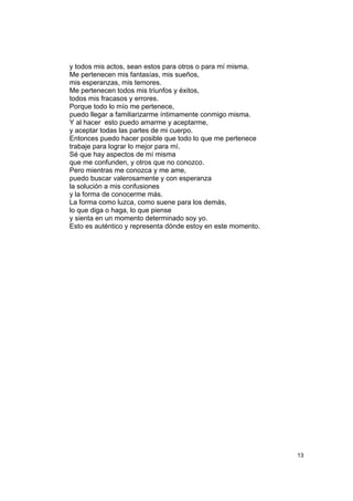 y todos mis actos, sean estos para otros o para mí misma.
Me pertenecen mis fantasías, mis sueños,
mis esperanzas, mis temores.
Me pertenecen todos mis triunfos y éxitos,
todos mis fracasos y errores.
Porque todo lo mío me pertenece,
puedo llegar a familiarizarme íntimamente conmigo misma.
Y al hacer esto puedo amarme y aceptarme,
y aceptar todas las partes de mi cuerpo.
Entonces puedo hacer posible que todo lo que me pertenece
trabaje para lograr lo mejor para mí.
Sé que hay aspectos de mí misma
que me confunden, y otros que no conozco.
Pero mientras me conozca y me ame,
puedo buscar valerosamente y con esperanza
la solución a mis confusiones
y la forma de conocerme más.
La forma como luzca, como suene para los demás,
lo que diga o haga, lo que piense
y sienta en un momento determinado soy yo.
Esto es auténtico y representa dónde estoy en este momento.




                                                              13
 