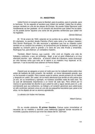 51.- MAESTROS

     Usted formó mi corazón para la libertad, para la justicia, para lo grande, para
lo hermoso. Yo he seguido el sendero que Usted me señaló. Usted fue mi piloto,
aunque sentado en una de las playas de Europa. No puede Usted figurarse cuán
hondamente se han grabado en mi corazón las lecciones que Usted me ha dado:
no he podido borrar siquiera una coma de las grandes sentencias que Usted me
ha regalado.
                                                                     (Simón Bolívar)

      El 19 de enero de 1824, estando en la cumbre de su gloria, Simón Bolívar,
El Libertador, le escribió desde Pativilca (Perú) esta carta a su antiguo maestro,
Don Simón Rodríguez. En ella reconoce y agradece que fue su maestro quien
sembró en su corazón los anhelos y el compromiso por la libertad y la justicia, que
espoleó su corazón para lo grande y lo sacó de una vida frívola y sinsentido.
Rodríguez fue, para Bolívar, un verdadero maestro.

     También Albert Camus, que cuando niño vivió en Argelia una vida de
trabajos y pobreza, y que, sin embargo, llegó a ser un gran intelectual y un muy
afamado escritor que obtendría el premio nóbel de Literatura, quiso reconocer
en otra famosa carta que todo se lo debía a un maestro muy especial, el Sr.
Germain. Y así le escribió tras obtener el Premio Nóbel :

                                        ***

      Esperé que se apagara un poco el ruido que me ha rodeado todos estos días
antes de hablarle de todo corazón. He recibido un honor demasiado grande, que
no he buscado ni pedido. Pero cuando supe la noticia, pensé primero en mi madre
y después en usted. Sin usted, sin la mano afectuosa que tendió al niño pobre que
yo era, sin su enseñanza y ejemplo, no hubiese sucedido nada de todo esto. No
es que dé demasiada importancia a un honor de este tipo. Pero ofrece por lo
menos la oportunidad de decirle lo que usted ha sido y sigue siendo para mí, y de
corroborarle que sus esfuerzos, su trabajo y el corazón generoso que usted puso
en ello continúan siempre vivos en uno de sus pequeños escolares que, pese a los
años, no ha dejado de ser su alumno agradecido.

     Lo abrazo con todas mis fuerzas,

                                                                     Albert Camus.

                                        ***

      En su novela póstuma, El primer Hombre, Camus quiso inmortalizar el
recuerdo de su maestro y escribió unas bellísimas páginas donde recuerda la
increíble y gozosa aventura que eran las clases del Sr. Germain:

                                        ***


                                                                                133
 