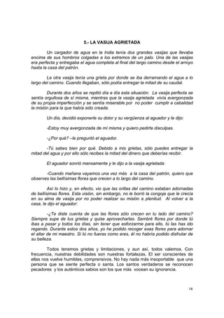 5.- LA VASIJA AGRIETADA

        Un cargador de agua en la India tenía dos grandes vasijas que llevaba
encima de sus hombros colgadas a los extremos de un palo. Una de las vasijas
era perfecta y entregaba el agua completa al final del largo camino desde el arroyo
hasta la casa del patrón.

        La otra vasija tenía una grieta por donde se iba derramando el agua a lo
largo del camino. Cuando llegaban, sólo podía entregar la mitad de su caudal.

        Durante dos años se repitió día a día esta situación. La vasija perfecta se
sentía orgullosa de sí misma, mientras que la vasija agrietada vivía avergonzada
de su propia imperfección y se sentía miserable por no poder cumplir a cabalidad
la misión para la que había sido creada.

        Un día, decidió exponerle su dolor y su vergüenza al aguador y le dijo:

        -Estoy muy avergonzada de mí misma y quiero pedirte disculpas.

        -¿Por qué? –le preguntó el aguador.

       -Tú sabes bien por qué. Debido a mis grietas, sólo puedes entregar la
mitad del agua y por ello sólo recibes la mitad del dinero que deberías recibir.

        El aguador sonrió mansamente y le dijo a la vasija agrietada:

       -Cuando mañana vayamos una vez más a la casa del patrón, quiero que
observes las bellísimas flores que crecen a lo largo del camino.

         Así lo hizo y, en efecto, vio que las orillas del camino estaban adornadas
de bellísimas flores. Esta visión, sin embargo, no le borró la congoja que le crecía
en su alma de vasija por no poder realizar su misión a plenitud. Al volver a la
casa, le dijo el aguador:

         -¿Te diste cuenta de que las flores sólo crecen en tu lado del camino?
Siempre supe de tus grietas y quise aprovecharlas. Sembré flores por donde tú
ibas a pasar y todos los días, sin tener que esforzarme para ello, tú las has ido
regando. Durante estos dos años, yo he podido recoger esas flores para adornar
el altar de mi maestro. Si tú no fueras como eres, él no habría podido disfrutar de
su belleza.

        Todos tenemos grietas y limitaciones, y aun así, todos valemos. Con
frecuencia, nuestras debilidades son nuestras fortalezas. El ser conscientes de
ellas nos vuelve humildes, comprensivos. No hay nada más insoportable que una
persona que se siente perfecta o santa. Los santos verdaderos se reconocen
pecadores y los auténticos sabios son los que más vocean su ignorancia.



                                                                                  14
 