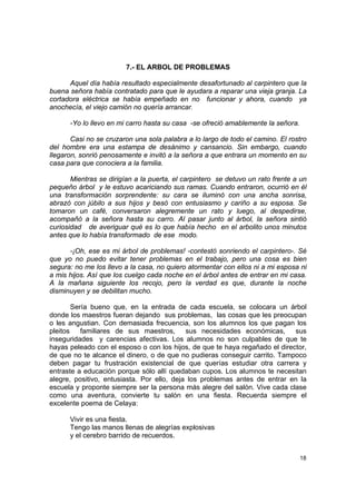 7.- EL ARBOL DE PROBLEMAS

      Aquel día había resultado especialmente desafortunado al carpintero que la
buena señora había contratado para que le ayudara a reparar una vieja granja. La
cortadora eléctrica se había empeñado en no funcionar y ahora, cuando ya
anochecía, el viejo camión no quería arrancar.

      -Yo lo llevo en mi carro hasta su casa -se ofreció amablemente la señora.

       Casi no se cruzaron una sola palabra a lo largo de todo el camino. El rostro
del hombre era una estampa de desánimo y cansancio. Sin embargo, cuando
llegaron, sonrió penosamente e invitó a la señora a que entrara un momento en su
casa para que conociera a la familia.

       Mientras se dirigían a la puerta, el carpintero se detuvo un rato frente a un
pequeño árbol y le estuvo acariciando sus ramas. Cuando entraron, ocurrió en él
una transformación sorprendente: su cara se iluminó con una ancha sonrisa,
abrazó con júbilo a sus hijos y besó con entusiasmo y cariño a su esposa. Se
tomaron un café, conversaron alegremente un rato y luego, al despedirse,
acompañó a la señora hasta su carro. Al pasar junto al árbol, la señora sintió
curiosidad de averiguar qué es lo que había hecho en el arbolito unos minutos
antes que lo había transformado de ese modo.

      -¡Oh, ese es mi árbol de problemas! -contestó sonriendo el carpintero-. Sé
que yo no puedo evitar tener problemas en el trabajo, pero una cosa es bien
segura: no me los llevo a la casa, no quiero atormentar con ellos ni a mi esposa ni
a mis hijos. Así que los cuelgo cada noche en el árbol antes de entrar en mi casa.
A la mañana siguiente los recojo, pero la verdad es que, durante la noche
disminuyen y se debilitan mucho.

        Sería bueno que, en la entrada de cada escuela, se colocara un árbol
donde los maestros fueran dejando sus problemas, las cosas que les preocupan
o les angustian. Con demasiada frecuencia, son los alumnos los que pagan los
pleitos    familiares de sus maestros,      sus necesidades económicas,      sus
inseguridades y carencias afectivas. Los alumnos no son culpables de que te
hayas peleado con el esposo o con los hijos, de que te haya regañado el director,
de que no te alcance el dinero, o de que no pudieras conseguir carrito. Tampoco
deben pagar tu frustración existencial de que querías estudiar otra carrera y
entraste a educación porque sólo allí quedaban cupos. Los alumnos te necesitan
alegre, positivo, entusiasta. Por ello, deja los problemas antes de entrar en la
escuela y proponte siempre ser la persona más alegre del salón. Vive cada clase
como una aventura, convierte tu salón en una fiesta. Recuerda siempre el
excelente poema de Celaya:

      Vivir es una fiesta.
      Tengo las manos llenas de alegrías explosivas
      y el cerebro barrido de recuerdos.


                                                                                  18
 