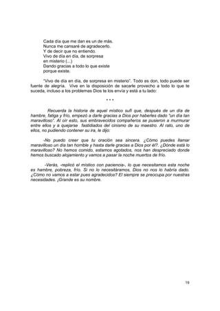 Cada día que me dan es un de más.
      Nunca me cansaré de agradecerlo.
      Y de decir que no entiendo.
      Vivo de día en día, de sorpresa
      en misterio (...)
      Dando gracias a todo lo que existe
      porque existe.

      “Vivo de día en día, de sorpresa en misterio”. Todo es don, todo puede ser
fuente de alegría. Vive en la disposición de sacarle provecho a todo lo que te
suceda, incluso a los problemas Dios te los envía y está a tu lado:

                                        ***

          Recuerda la historia de aquel místico sufí que, después de un día de
hambre, fatiga y frío, empezó a darle gracias a Dios por haberles dado “un día tan
maravilloso”. Al oír esto, sus embravecidos compañeros se pusieron a murmurar
entre ellos y a quejarse fastidiados del cinismo de su maestro. Al rato, uno de
ellos, no pudiendo contener su ira, le dijo:

      -No puedo creer que tu oración sea sincera. ¿Cómo puedes llamar
maravilloso un día tan horrible y hasta darle gracias a Dios por él?. ¿Dónde está lo
maravilloso? No hemos comido, estamos agotados, nos han despreciado donde
hemos buscado alojamiento y vamos a pasar la noche muertos de frío.

       -Verás, -replicó el místico con paciencia-, lo que necesitamos esta noche
es hambre, pobreza, frío. Si no lo necesitáramos, Dios no nos lo habría dado.
¿Cómo no vamos a estar pues agradecidos? El siempre se preocupa por nuestras
necesidades. ¡Grande es su nombre.




                                                                                 19
 