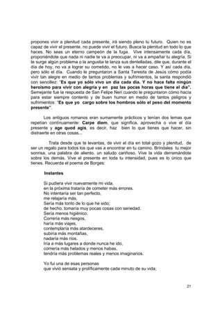 propones vivir a plenitud cada presente, irá siendo pleno tu futuro. Quien no es
capaz de vivir el presente, no puede vivir el futuro. Busca la plenitud en todo lo que
haces. No seas un eterno campeón de la fuga. Vive intensamente cada día,
proponiéndote que nada ni nadie te va a preocupar, ni va a empañar tu alegría. Si
te surge algún problema o la angustia te lanza sus dentelladas, dile que, durante el
día de hoy, no va a lograr su cometido, no le vas a hacer caso. Y así cada día,
pero sólo el día. Cuando le preguntaron a Santa Teresita de Jesús cómo podía
vivir tan alegre en medio de tantos problemas y sufrimientos, la santa respondió
con sencillez: “Es que yo sólo vivo un día cada día. Y no hace falta ningún
heroísmo para vivir con alegría y en paz las pocas horas que tiene el día”.
Semejante fue la respuesta de San Felipe Neri cuando le preguntaron cómo hacía
para estar siempre contento y de buen humor en medio de tantos peligros y
sufrimientos: “Es que yo cargo sobre los hombros sólo el peso del momento
presente”.

       Los antiguos romanos eran sumamente prácticos y tenían dos lemas que
repetían contínuamente: Carpe diem, que significa, aprovecha o vive el día
presente y age quod agis, es decir, haz bien lo que tienes que hacer, sin
distraerte en otras cosas...

         Trata desde que te levantas, de vivir el día en total gozo y plenitud, de
ser un regalo para todos los que vas a encontrar en tu camino. Bríndales tu mejor
sonrisa, una palabra de aliento, un saludo cariñoso. Vive la vida derramándote
sobre los demás. Vive el presente en toda tu intensidad, pues es lo único que
tienes. Recuerda el poema de Borges:

       Instantes

      Si pudiera vivir nuevamente mi vida,
      en la próxima trataría de cometer más errores.
      No intentaría ser tan perfecto,
      me relajaría más.
      Sería más tonto de lo que he sido;
      de hecho, tomaría muy pocas cosas con seriedad.
      Sería menos higiénico.
      Correría más riesgos,
      haría más viajes,
      contemplaría más atardeceres,
      subiría más montañas,
      nadaría más ríos.
      Iría a más lugares a donde nunca he ido,
      comería más helados y menos habas,
      tendría más problemas reales y menos imaginarios.

      Yo fui una de esas personas
      que vivió sensata y prolíficamente cada minuto de su vida;


                                                                                   21
 