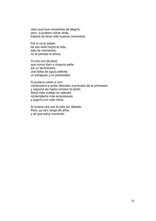 claro que tuve momentos de alegría;
pero, si pudiera volver atrás,
trataría de tener sólo buenos momentos.

Por si no lo saben,
de eso está hecha la vida,
sólo de momentos,
no te pierdas el ahora.

Yo era uno de esos
que nunca iban a ninguna parte
sin un termómetro,
una bolsa de agua caliente,
un paraguas y un paracaidas.

Si pudiera volver a vivir,
comenzaría a andar descalzo a principio de la primavera
y seguiría así hasta concluir el otoño.
Daría más vueltas en calesita,
contemplaría más amaneceres
y jugaría con más niños.

Si tuviera otra vez la vida por delante.
Pero, ya ven, tengo 85 años
y sé que estoy muriendo.




                                                          22
 