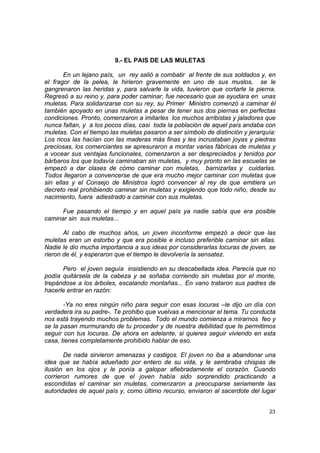 9.- EL PAIS DE LAS MULETAS

       En un lejano país, un rey salió a combatir al frente de sus soldados y, en
el fragor de la pelea, le hirieron gravemente en uno de sus muslos, se le
gangrenaron las heridas y, para salvarle la vida, tuvieron que cortarle la pierna.
Regresó a su reino y, para poder caminar, fue necesario que se ayudara en unas
muletas. Para solidarizarse con su rey, su Primer Ministro comenzó a caminar él
también apoyado en unas muletas a pesar de tener sus dos piernas en perfectas
condiciones. Pronto, comenzaron a imitarles los muchos arribistas y jaladores que
nunca faltan, y a los pocos días, casi toda la población de aquel país andaba con
muletas. Con el tiempo las muletas pasaron a ser símbolo de distinción y jerarquía:
Los ricos las hacían con las maderas más finas y les incrustaban joyas y piedras
preciosas, los comerciantes se apresuraron a montar varias fábricas de muletas y
a vocear sus ventajas funcionales, comenzaron a ser despreciados y tenidos por
bárbaros los que todavía caminaban sin muletas, y muy pronto en las escuelas se
empezó a dar clases de cómo caminar con muletas, barnizarlas y cuidarlas.
Todos llegaron a convencerse de que era mucho mejor caminar con muletas que
sin ellas y el Consejo de Ministros logró convencer al rey de que emitiera un
decreto real prohibiendo caminar sin muletas y exigiendo que todo niño, desde su
nacimiento, fuera adiestrado a caminar con sus muletas.

      Fue pasando el tiempo y en aquel país ya nadie sabía que era posible
caminar sin sus muletas...

       Al cabo de muchos años, un joven inconforme empezó a decir que las
muletas eran un estorbo y que era posible e incluso preferible caminar sin ellas.
Nadie le dio mucha importancia a sus ideas por considerarlas locuras de joven, se
rieron de él, y esperaron que el tiempo le devolvería la sensatez.

      Pero el joven seguía insistiendo en su descabellada idea. Parecía que no
podía quitársela de la cabeza y se soñaba corriendo sin muletas por el monte,
trepándose a los árboles, escalando montañas... En vano trataron sus padres de
hacerle entrar en razón:

       -Ya no eres ningún niño para seguir con esas locuras –le dijo un día con
verdadera ira su padre-. Te prohibo que vuelvas a mencionar el tema. Tu conducta
nos está trayendo muchos problemas. Todo el mundo comienza a mirarnos feo y
se la pasan murmurando de tu proceder y de nuestra debilidad que te permitimos
seguir con tus locuras. De ahora en adelante, si quieres seguir viviendo en esta
casa, tienes completamente prohibido hablar de eso.

       De nada sirvieron amenazas y castigos. El joven no iba a abandonar una
idea que se había adueñado por entero de su vida, y le sembraba chispas de
ilusión en los ojos y le ponía a galopar afiebradamente el corazón. Cuando
corrieron rumores de que el joven había sido sorprendido practicando a
escondidas el caminar sin muletas, comenzaron a preocuparse seriamente las
autoridades de aquel país y, como último recurso, enviaron al sacerdote del lugar


                                                                                23
 