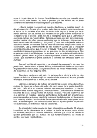 a que lo convenciera por las buenas. Si no lo lograba, tendrían que proceder de un
modo mucho más severo. No iban a permitir que las locuras de un joven
sembraran las semillas de la desintegración y la discordia.

        -¿Cómo puedes ir en contra de nuestras tradiciones y nuestras leyes? –le
dijo el sacerdote-. Durante años y años, todos hemos andado perfectamente con
la ayuda de las muletas. Con ellas, te sientes más seguro, y tienes que hacer
menos esfuerzo con las piernas. Las muletas son un gran invento, símbolo de la
civilización y de la ciencia. Dios nos dio la inteligencia para que la usáramos; ir
contra las muletas es ir contra Dios. Sólo los animales, que son seres inferiores,
pueden caminar sin ellas. ¿Acaso pretendes que los imitemos y tiremos por la
borda tantos años de avances y progreso? ¿Cómo vas a despreciar nuestras
bibliotecas donde se concreta todo el saber de nuestros antepasados sobre la
construcción, uso y mantenimiento de las muletas? ¿Cómo vas a irrespetar
nuestros símbolos patrios que llevan en el escudo y la bandera una muleta? ¿Qué
sentido tendrán nuestras oraciones en las que todos los días agradecemos a Dios
el habernos dado la sabiduría para perfeccionar cada vez más la utilización de las
muletas? ¿Acaso vamos a ignorar a nuestros próceres, nuestros sabios y nuestros
santos que levantaron su gloria, sabiduría y santidad bien afincados sobre sus
muletas?

       Fracasó también el sacerdote y, para impedir la propagación de ideas tan
perniciosas, encarcelaron al joven. Allí fue practicando con avidez su propuesta
de prescindir de las muletas. Sus piernas débiles se fueron fortaleciendo y cada
día su caminar era más seguro y firme.

      Decidieron desterrarlo del país. Lo sacaron de la cárcel y ante los ojos
impávidos de todos, el joven arrojó sus muletas al aire y comenzó a correr gritando
de alegría, al encuentro de sí mismo, de su libertad.

        ¡Cómo nos cargamos de muletas para sentirnos seguros e importantes! Las
muletas del dinero, de la fama, del poder, del carro nuevo, de la tarjeta de crédito,
del título... Afincados en nuestras muletas nos creemos superiores, ocultamos
detrás de ellas nuestra inseguridad, nuestros miedos. Confundimos la libertad con
llenarnos de cosas, con apoyarnos en muletas doradas. Ya nadie se atreve a ser
él, a caminar sin muletas. Estamos confundiendo la libertad, con amarrarnos a
nuestros caprichos y deseos, cuando la verdadera libertad consiste en liberarse de
toda muleta y atadura, en vivir de tal forma que nada ni nadie tenga poder sobre
uno. La libertad implica una serie de rupturas de todo aquello que nos impide vivir
con autenticidad, de todo lo que nos ata y esclaviza.

      En el capítulo 5 del evangelio de Juan, el paralítico que llevaba 38 años de
inmovilidad, se fía plenamente de la palabra de Jesús, se levanta, arroja al aire
sus muletas y empieza a caminar libremente, mientras que todos los demás se
quedan paralizados por las muletas de sus fundamentalismos, su miedo al
cambio, sus leyes y costumbres...



                                                                                  24
 