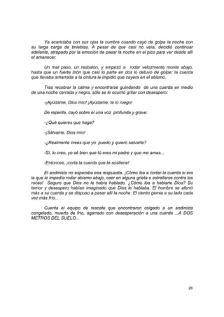 Ya acariciaba con sus ojos la cumbre cuando cayó de golpe la noche con
su larga carga de tinieblas. A pesar de que casi no veía, decidió continuar
adelante, atrapado por la emoción de pasar la noche en el pico para ver desde allí
el amanecer.

       Un mal paso, un resbalón, y empezó a rodar velozmente monte abajo,
hasta que un fuerte tirón que casi lo parte en dos lo detuvo de golpe: la cuerda
que llevaba amarrada a la cintura le impidió que cayera en el abismo.

      Tras recobrar la calma y encontrarse guindando de una cuerda en medio
de una noche cerrada y negra, sólo se le ocurrió gritar con desespero:

      -¡Ayúdame, Dios mío! ¡Ayúdame, te lo ruego!

      De repente, cayó sobre él una voz profunda y grave:

      -¿Qué quieres que haga?

      -¡Sálvame, Dios mío!

      -¿Realmente crees que yo puedo y quiero salvarte?

      -Sí, lo creo, yo sé bien que tú eres mi padre y que me amas...

      -Entonces, ¡corta la cuerda que te sostiene!

       El andinista no esperaba esa respuesta. ¡Cómo iba a cortar la cuerda si era
la que le impedía rodar abismo abajo, caer en alguna grieta o estrellarse contra las
rocas! Seguro que Dios no le había hablado. ¿Cómo iba a hablarle Dios? Su
temor y desespero habían imaginado que Dios le hablaba. El hombre se aferró
más a su cuerda y se dispuso a pasar allí la noche. El viento gemia a su lado cada
vez más frío...

      Cuenta el equipo de rescate que encontraron colgado a un andinista
congelado, muerto de frío, agarrado con desesperación a una cuerda ...A DOS
METROS DEL SUELO...




                                                                                 26
 