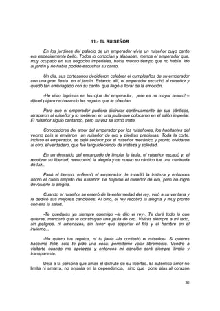 11.- EL RUISEÑOR

        En los jardines del palacio de un emperador vivía un ruiseñor cuyo canto
era especialmente bello. Todos lo conocían y alababan, menos el emperador que,
muy ocupado en sus negocios imperiales, hacía mucho tiempo que no había ido
al jardín y no había podido escuchar su canto.

      Un día, sus cortesanos decidieron celebrar el cumpleaños de su emperador
con una gran fiesta en el jardín. Estando allí, el emperador escuchó al ruiseñor y
quedó tan embriagado con su canto que llegó a llorar de la emoción.

        -He visto lágrimas en los ojos del emperador, ¡ese es mi mayor tesoro! –
dijo el pájaro rechazando los regalos que le ofrecían.

       Para que el emperador pudiera disfrutar continuamente de sus cánticos,
atraparon al ruiseñor y lo metieron en una jaula que colocaron en el salón imperial.
El ruiseñor siguió cantando, pero su voz se tornó triste.

        Conocedores del amor del emperador por los ruiseñores, los habitantes del
vecino país le enviaron un ruiseñor de oro y piedras preciosas. Toda la corte,
incluso el emperador, se dejó seducir por el ruiseñor mecánico y pronto olvidaron
al otro, el verdadero, que fue languideciendo de tristeza y soledad.

       En un descuido del encargado de limpiar la jaula, el ruiseñor escapó y, al
recobrar su libertad, reencontró la alegría y de nuevo su cántico fue una clarinada
de luz..

      Pasó el tiempo, enfermó el emperador, le invadió la tristeza y entonces
añoró el canto límpido del ruiseñor. Le trajeron el ruiseñor de oro, pero no logró
devolverle la alegría.

       Cuando el ruiseñor se enteró de la enfermedad del rey, voló a su ventana y
le dedicó sus mejores canciones. Al oirlo, el rey recobró la alegría y muy pronto
con ella la salud.

       -Te quedarás ya siempre conmigo –le dijo el rey-. Te daré todo lo que
quieras, mandaré que te construyan una jaula de oro. Vivirás siempre a mi lado,
sin peligros, ni amenazas, sin tener que soportar el frío y el hambre en el
invierno...

        -No quiero tus regalos, ni tu jaula –le contestó el ruiseñor-. Si quieres
hacerme feliz, sólo te pido una cosa: permíteme volar libremente. Vendré a
visitarte cuando me apetezca y entonces mi canción será siempre limpia y
transparente.

       Deja a la persona que amas el disfrute de su libertad. El auténtico amor no
limita ni amarra, no enjaula en la dependencia, sino que pone alas al corazón


                                                                                 30
 