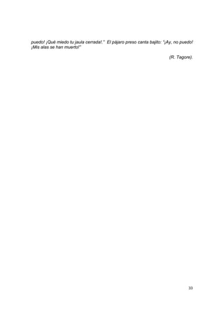 puedo! ¡Qué miedo tu jaula cerrada!.” El pájaro preso canta bajito: “¡Ay, no puedo!
¡Mis alas se han muerto!”

                                                                      (R. Tagore).




                                                                                33
 