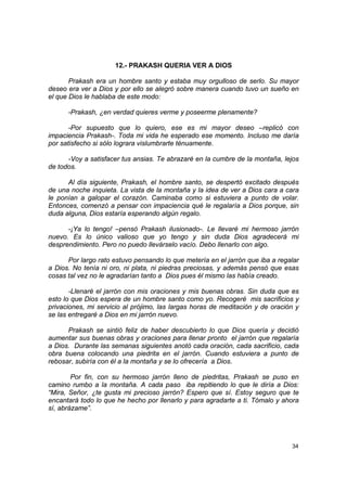 12.- PRAKASH QUERIA VER A DIOS

       Prakash era un hombre santo y estaba muy orgulloso de serlo. Su mayor
deseo era ver a Dios y por ello se alegró sobre manera cuando tuvo un sueño en
el que Dios le hablaba de este modo:

      -Prakash, ¿en verdad quieres verme y poseerme plenamente?

       -Por supuesto que lo quiero, ese es mi mayor deseo –replicó con
impaciencia Prakash-. Toda mi vida he esperado ese momento. Incluso me daría
por satisfecho si sólo lograra vislumbrarte ténuamente.

      -Voy a satisfacer tus ansias. Te abrazaré en la cumbre de la montaña, lejos
de todos.

      Al día siguiente, Prakash, el hombre santo, se despertó excitado después
de una noche inquieta. La vista de la montaña y la idea de ver a Dios cara a cara
le ponían a galopar el corazón. Caminaba como si estuviera a punto de volar.
Entonces, comenzó a pensar con impaciencia qué le regalaría a Dios porque, sin
duda alguna, Dios estaría esperando algún regalo.

      -¡Ya lo tengo! –pensó Prakash ilusionado-. Le llevaré mi hermoso jarrón
nuevo. Es lo único valioso que yo tengo y sin duda Dios agradecerá mi
desprendimiento. Pero no puedo llevárselo vacío. Debo llenarlo con algo.

      Por largo rato estuvo pensando lo que metería en el jarrón que iba a regalar
a Dios. No tenía ni oro, ni plata, ni piedras preciosas, y además pensó que esas
cosas tal vez no le agradarían tanto a Dios pues él mismo las había creado.

       -Llenaré el jarrón con mis oraciones y mis buenas obras. Sin duda que es
esto lo que Dios espera de un hombre santo como yo. Recogeré mis sacrificios y
privaciones, mi servicio al prójimo, las largas horas de meditación y de oración y
se las entregaré a Dios en mi jarrón nuevo.

      Prakash se sintió feliz de haber descubierto lo que Dios quería y decidió
aumentar sus buenas obras y oraciones para llenar pronto el jarrón que regalaría
a Dios. Durante las semanas siguientes anotó cada oración, cada sacrificio, cada
obra buena colocando una piedrita en el jarrón. Cuando estuviera a punto de
rebosar, subiría con él a la montaña y se lo ofrecería a Dios.

        Por fin, con su hermoso jarrón lleno de piedritas, Prakash se puso en
camino rumbo a la montaña. A cada paso iba repitiendo lo que le diría a Dios:
“Mira, Señor, ¿te gusta mi precioso jarrón? Espero que sí. Estoy seguro que te
encantará todo lo que he hecho por llenarlo y para agradarte a ti. Tómalo y ahora
sí, abrázame”.




                                                                               34
 