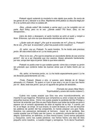 Prakash siguió subiendo la montaña lo más rápido que podía. Se moría de
las ganas de ver y abrazar a su Dios. Repitiendo entre jadeos su discurso llegó por
fin a la cumbre pero Dios no estaba allí.

       -Dios, ¿dónde estás? Me invitaste a verme aquí y yo he cumplido con mi
parte. Aquí estoy, pero no te veo. ¿Dónde estás? Por favor, Dios, no me
decepciones...

        Lleno de dolor y desespero, el santo hombre se echó al suelo y rompió a
llorar. Entonces, oyó una voz que descendía retumbando de las nubes:

       -¿Quién está ahí abajo? ¿Por qué te escondes de mí? ¿Eres tú, Prakash?
No te veo. ¿Por qué te escondes? ¿Qué has puesto entre nosotros?

       -Sí, señor, soy yo, Prakash. Tu santo hombre. Te he traído este precioso
jarrón. Mi vida entera está en él. Lo he traído para ti.

       -Pero no te veo. ¿Por qué te empeñas en esconderte detrás de ese enorme
jarrón? Así va a ser imposible que nos veamos. Deseo abrazarte fuertemente;
por eso, arroja bien lejos el jarrón. Bota lo que tiene adentro.

        Prakash no podía creer lo que estaba oyendo: cómo iba a romper su jarrón
tan preciado que contenía todas las buenas obras que él había hecho por su
Dios...

        -No, señor, mi hermoso jarrón, no. Lo he traído especialmente para ti. Lo he
ido llenando pacientemente con mis...

      -Tíralo, Prakash. Dáselo a otro, si quieres, pero libérate de él. Deseo
abrazarte a ti, Prakash. Te quiero a ti por lo que eres y no por lo que has hecho
por mí. Bota, bota ese jarrón, que ya no aguanto las ganas de abrazarte...

                                                    (Tomado de Lázaro Albar Marin:
                                       “Espiritualidad y praxis del orante cristiano”).

        Cuánto nos cuesta aceptar que Dios nos ama incondicionalmente, sin
importar lo que hagamos. Pensamos que compramos su amor a base de nuestras
pequeñas buenas obras. Cómo nos cuesta aceptar la parábola del Hijo Pródigo y
terminar de entender que Dios es ese Padre Bueno que todas las tardes se pone a
esperar con el corazón agusanado de dolor el regreso de su hijo. Y cuando, por
fin, lo ve llegar, se arroja en sus brazos, lo cubre de besos y en vez de escuchar
las palabras de perdón del hijo arrepentido, le manda preparar una gran fiesta.
Nosotros nos parecemos demasiado al hermano mayor de la parábola. Nos
cuesta aceptar que el Padre sea tan bueno, no podemos comprender su júbilo y
alegría. Querríamos, en definitiva, un Dios menos bueno. Como somos pequeños
y mezquinos, como nos cuesta perdonar, nos hemos hecho una idea de Dios
pequeño como nosotros, a nuestra imagen y semejanza. Ya lo decía Feuerbach:


                                                                                    35
 